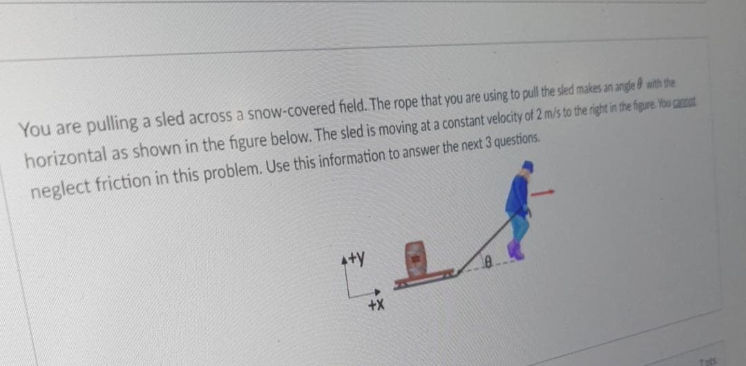 You are pulling a sled across a snow-covered field. The rope that you are using to pull the sled makes an angle 0 with the
horizontal as shown in the figure below. The sled is moving at a constant velocity of 2 m/s to the right in the figure You cannat
neglect friction in this problem. Use this information to answer the next 3 questions.
4+y
+X
