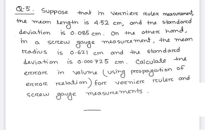 Q5. Suppose
that in vereniere rzulere measurament,
Length is 4-32 cm, omd the stamdared
is o. 085 cm.
the meon
deviation
othere hand,
On the
in
Screew gauge
measurce ment, the mean
readius
is o.621 cm
and the standared
the
deviation
is o. 000 725
Calculate
cm .
volume (using przo pogation of
erercore
in
reulere and
ercrcoe reelation) fore Verrniere
Scrrew gauge measurements .
