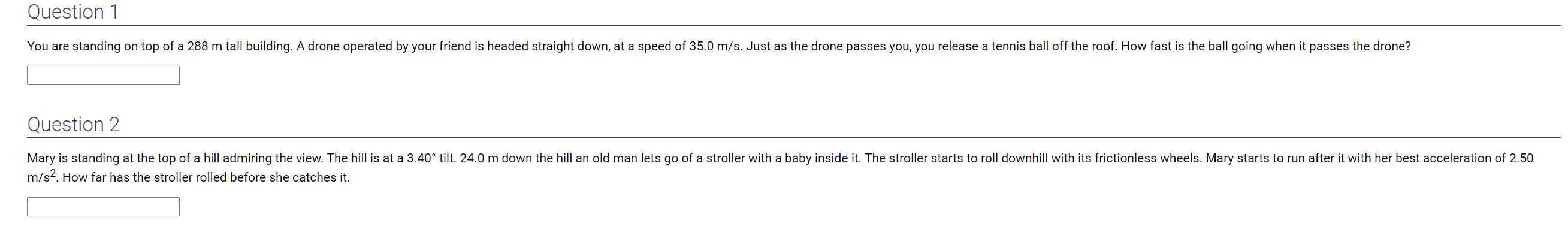 Question 1
You are standing on top of a 288 m tall building. A drone operated by your friend is headed straight down, at a speed of 35.0 m/s. Just as the drone passes you, you release a tennis ball off the roof. How fast is the ball going when it passes the drone?
Question 2
Mary is standing at the top of a hill admiring the view. The hill is at a 3.40° tilt. 24.0 m down the hill an old man lets go of a stroller with a baby inside it. The stroller starts to roll downhill with its frictionless wheels. Mary starts to run after it with her best acceleration of 2.50
m/s2. How far has the stroller rolled before she catches it.
