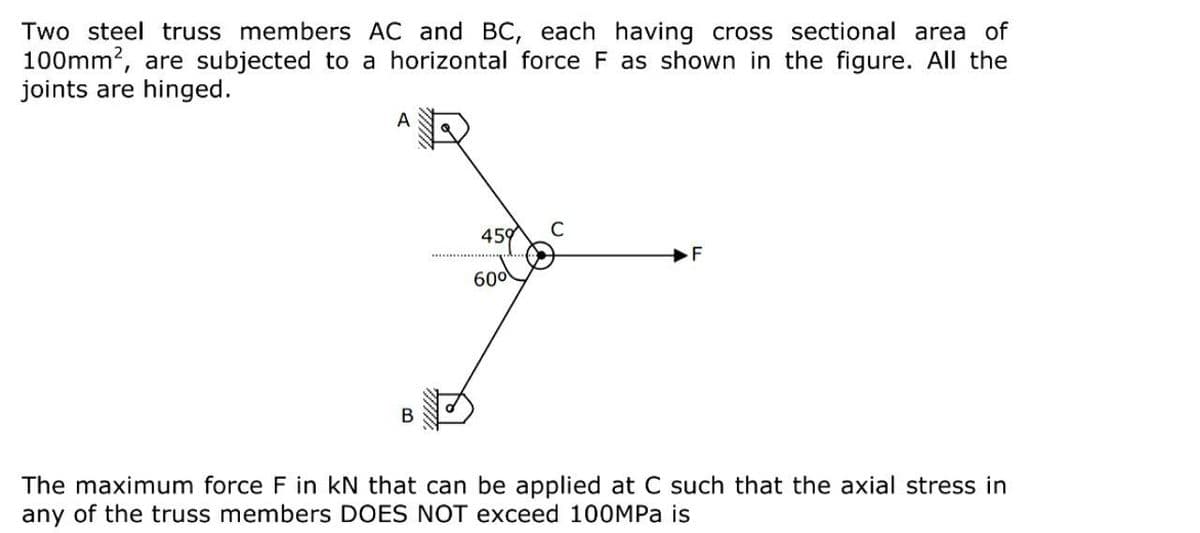 Two steel truss members AC and BC, each having cross sectional area of
100mm?, are subjected to a horizontal force F as shown in the figure. All the
joints are hinged.
459
C
F
600
The maximum force F in kN that can be applied at C such that the axial stress in
any of the truss members DOES NOT exceed 100MPA is
