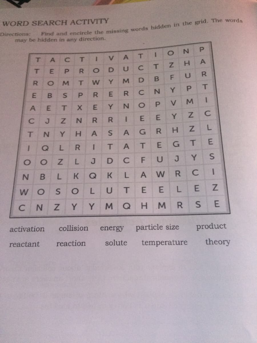 WORD SEARCH ACTIVITY
Directions:
may be hidden in any direction.
d and encircle the missing words hidden in the grid. The words
T.
T.
T
R.
R.
Y.
T
B
R
N.
V.
J
N.
R.
E
Y.
T
Y.
H.
A
R
H.
R.
T.
T.
G
Y.
N.
K
K
A
R
C
W O
U
C
N.
Y
Y
M QH M
R.
activation
collision
energy
particle size
product
reactant
reaction
solute
temperature
theory
C.
L.
1
A.
HUP
MZ N
1.
BNP
C.
AUM
AAC
L.
T.
DYE>
03RE R
L.
RTP X
CPM
L.
AE
A.
