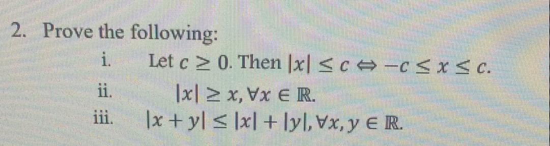 2. Prove the following:
i.
Let c > 0. Then |x| <c -c <x< c.
|x] 2 x, Vx € R
|x + y[ < ]x] + Ilyl, Vx, y € R.
ii.
iii.
