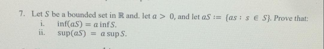 7. Let S be a bounded set in R and. let a > 0, and let aS :=
{as : sE S}. Prove that:
i.
inf(aS) = a inf S.
ii.
sup(aS)
= a sup S.
