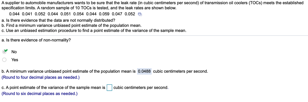 A supplier to automobile manufacturers wants to be sure that the leak rate (in cubic centimeters per second) of transmission oil coolers (TOCS) meets the established
specification limits. A random sample of 10 TOCS is tested, and the leak rates are shown below.
0.044 0.041 0.052 0.044 0.051 0.054 0.044 0.059 0.047 0.052 D
a. Is there evidence that the data are not normally distributed?
b. Find a minimum variance unbiased point estimate of the population mean.
c. Use an unbiased estimation procedure to find a point estimate of the variance of the sample mean.
a. Is there evidence of non-normality?
No
Yes
b. A minimum variance unbiased point estimate of the population mean is 0.0488 cubic centimeters per second.
(Round to four decimal places as needed.)
c. A point estimate of the variance of the sample mean is
cubic centimeters per second.
(Round to six decimal places as needed.)
