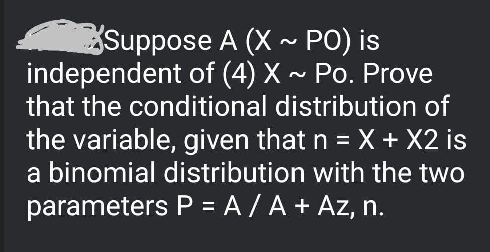 Suppose A (X ~ PO) is
independent of (4) X ~ Po. Prove
that the conditional distribution of
the variable, given that n = X + X2 is
a binomial distribution with the two
parameters P = A / A + Az, n.
