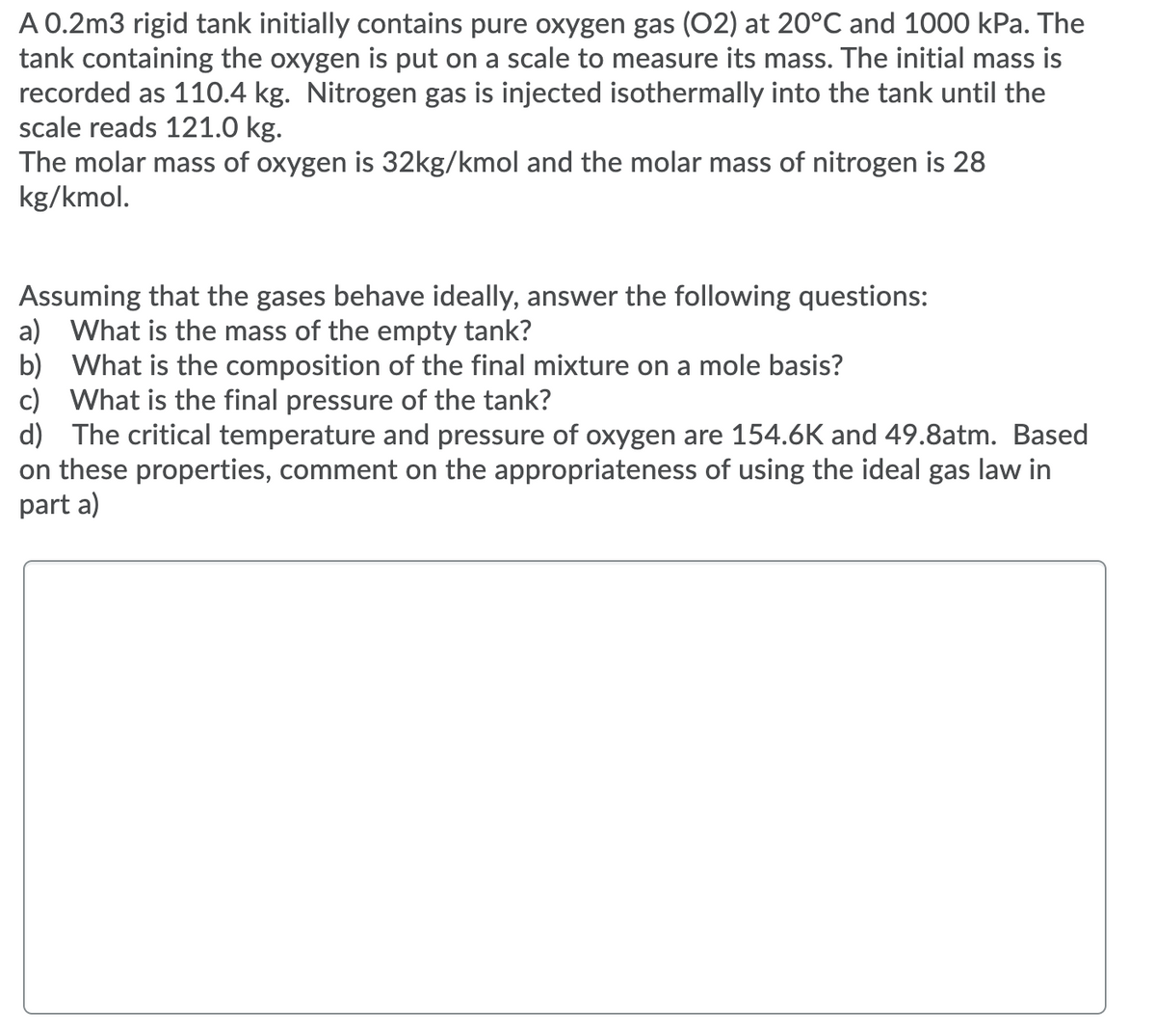 A 0.2m3 rigid tank initially contains pure oxygen gas (02) at 20°C and 1000 kPa. The
tank containing the oxygen is put on a scale to measure its mass. The initial mass is
recorded as 110.4 kg. Nitrogen gas is injected isothermally into the tank until the
scale reads 121.0 kg.
The molar mass of oxygen is 32kg/kmol and the molar mass of nitrogen is 28
kg/kmol.
Assuming that the gases behave ideally, answer the following questions:
a) What is the mass of the empty tank?
b) What is the composition of the final mixture on a mole basis?
c) What is the final pressure of the tank?
d) The critical temperature and pressure of oxygen are 154.6K and 49.8atm. Based
on these properties, comment on the appropriateness of using the ideal gas law in
part a)
