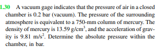 1.30 A vacuum gage indicates that the pressure of air in a closed
chamber is 0.2 bar (vacuum). The pressure of the surrounding
atmosphere is equivalent to a 750-mm column of mercury. The
density of mercury is 13.59 g/cm³, and the acceleration of grav-
ity is 9.81 m/s². Determine the absolute pressure within the
chamber, in bar.