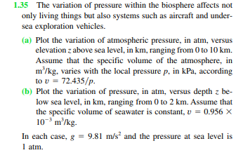 1.35 The variation of pressure within the biosphere affects not
only living things but also systems such as aircraft and under-
sea exploration vehicles.
(a) Plot the variation of atmospheric pressure, in atm, versus
elevation z above sea level, in km, ranging from 0 to 10 km.
Assume that the specific volume of the atmosphere, in
m²/kg, varies with the local pressure p, in kPa, according
to v = 72.435/p.
(b) Plot the variation of pressure, in atm, versus depth z be-
low sea level, in km, ranging from 0 to 2 km. Assume that
the specific volume of seawater is constant, v = 0.956 ×
103 m²/kg.
In each case, g = 9.81 m/s² and the pressure at sea level is
1 atm.