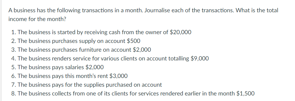 A business has the following transactions in a month. Journalise each of the transactions. What is the total
income for the month?
1. The business is started by receiving cash from the owner of $20,000
2. The business purchases supply on account $500
3. The business purchases furniture on account $2,000
4. The business renders service for various clients on account totalling $9,000
5. The business pays salaries $2,000
6. The business pays this month's rent $3,000
7. The business pays for the supplies purchased on account
8. The business collects from one of its clients for services rendered earlier in the month $1,500
