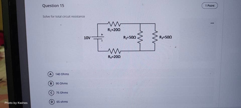 Photo by Kwines
Question 15
Solve for total circuit resistance
A 140 Ohms
B
90 Ohms
Ⓒ75 Ohms
D 65 ohms
10V
www
R₁=200
ww
R₁-2002
R₂=500
R₁=500
1 Point
I