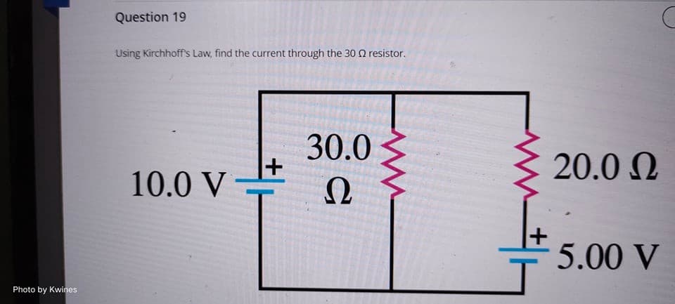 Photo by Kwines
Question 19
Using Kirchhoff's Law, find the current through the 30 Ω resistor.
+
30.0
Ω
10.0 V
|
20.0 Ω
5.00 V