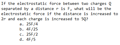 If the electrostatic force between two charges Q
separated by a distance r is F, what will be the
electrostatic force if the distance is increased to
2r and each charge is increased to 5Q?
a. 25F/4
b. 4F/25
c. 25F/2
d. 4F/5
