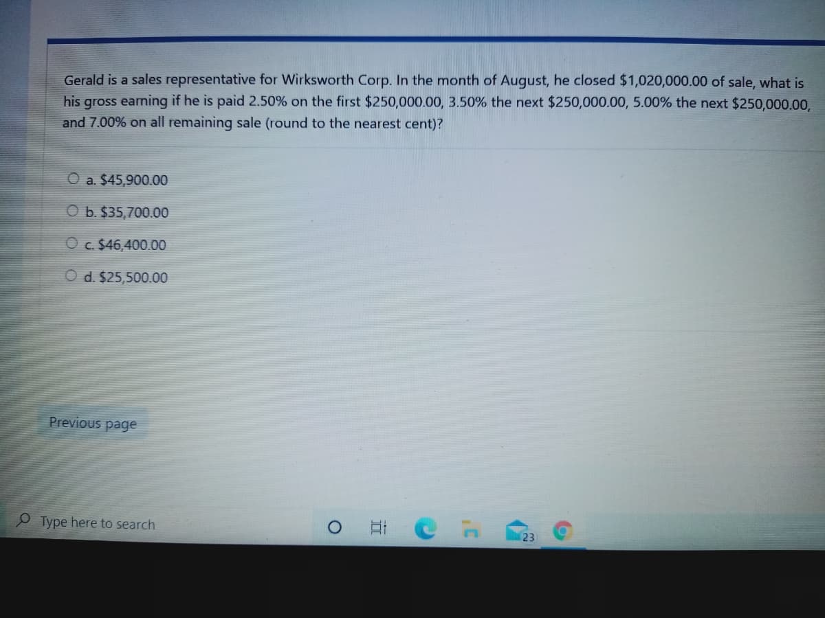 Gerald is a sales representative for Wirksworth Corp. In the month of August, he closed $1,020,000.00 of sale, what is
his gross earning if he is paid 2.50% on the first $250,000.00, 3.50% the next $250,000.00, 5.00% the next $250,000.00,
and 7.00% on all remaining sale (round to the nearest cent)?
O a. $45,900.00
O b. $35,700.00
O c. $46,400.00
O d. $25,500.00
Previous page
Type here to search
23
