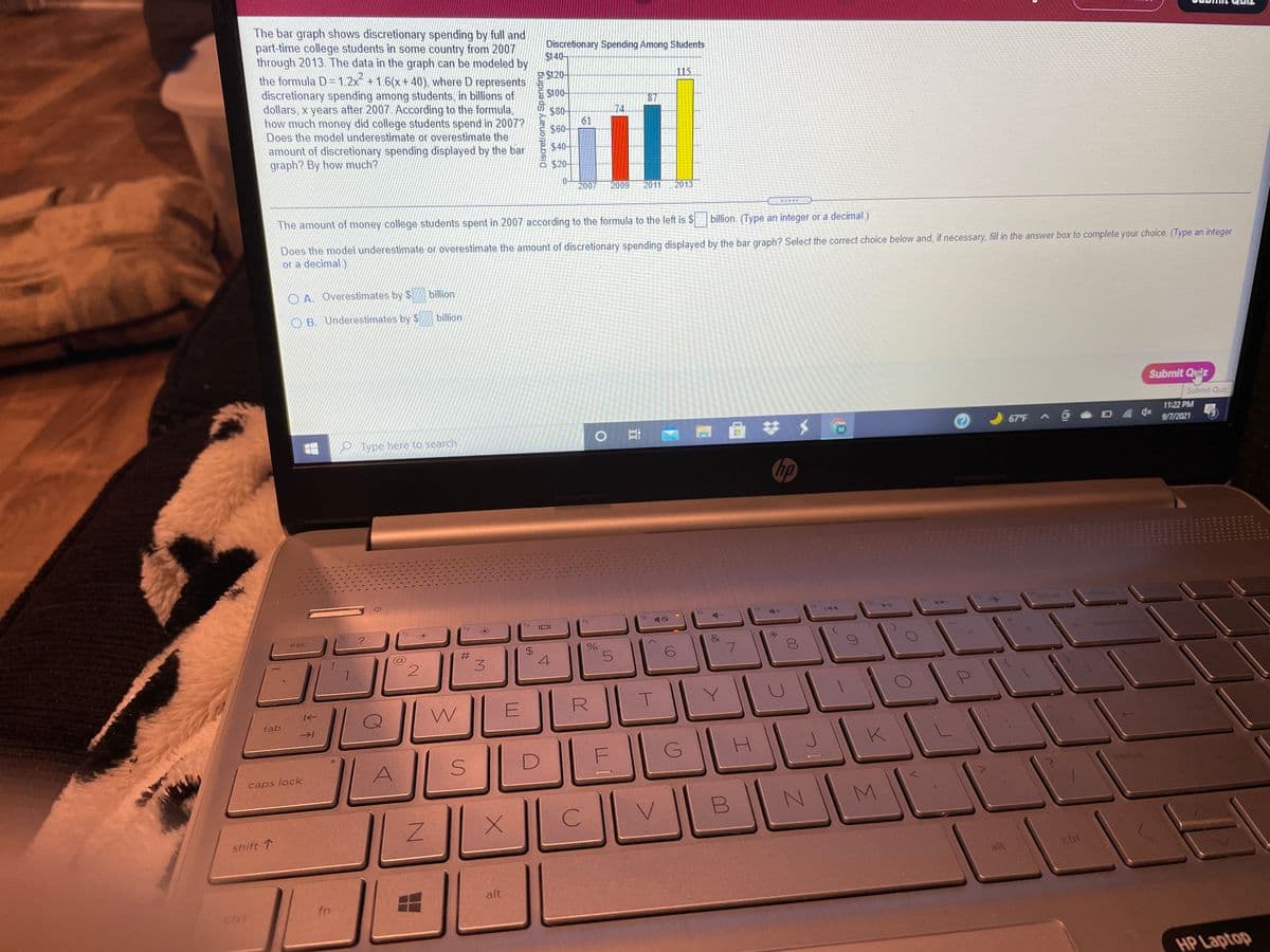 The bar graph shows discretionary spending by full and
part-time college students in some country from 2007
through 2013. The data in the graph can be modeled by
the formula D=1.2x +1.6(x+40), where D represents
discretionary spending among students, in billions of
dollars, x years after 2007. According to the formula,
how much money did college students spend in 2007?
Does the model underestimate or overestimate the
amount of discretionary spending displayed by the bar
graph? By how much?
Discretionary Spending Among Students
$140-
$120-
115
S100-
87
74
$80-
61
S60-
$40
$20-
0-
2007
2009
2011
2013
The amount of money college students spent in 2007 according to the formula to the left is $
billion. (Type an integer or a decimal.)
Does the model underestimate or overestimate the amount of discretionary spending displayed by the bar graph? Select the correct choice below and, if necessary, fill in the answer box to complete your choice. (Type an integer
or a decimal)
O A. Overestimates by $
billion
OB. Underestimates by $
billion
Submit Quiz
Submit Quiz
11:22PM
67 F
9/7/2021
O Type here to search
M
hp
ort se
17
f5
esc
backsco3
#3
4
tab
caps lock
pause
V.
shift 1
ctri
alt
alt
fn
ctrl
HP Laptop
00
Discretionary Spending
%24
3.
%23
