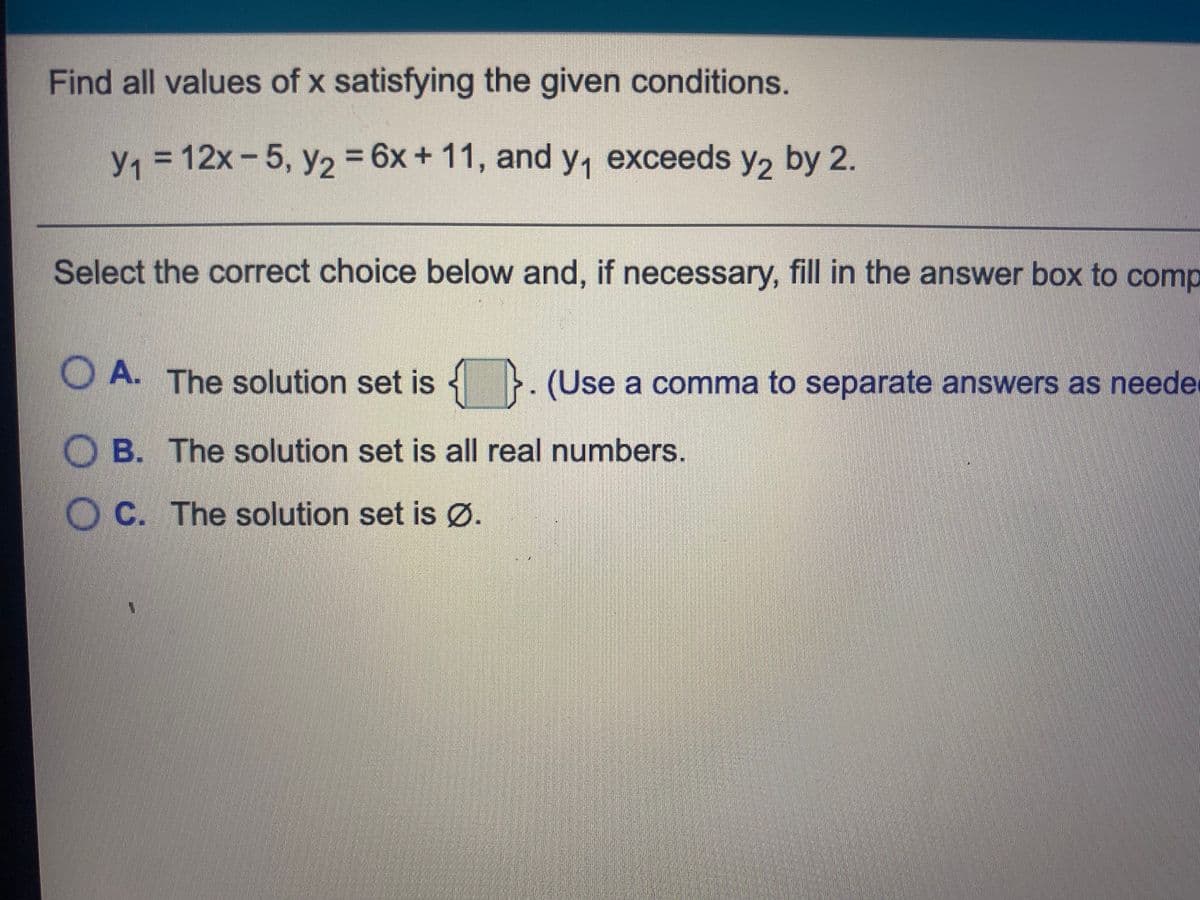 Find all values of x satisfying the given conditions.
= 12x- 5, y, = 6x+ 11, and y, exceeds y, by 2.
y1
Select the correct choice below and, if necessary, fill in the answer box to comp
O A. The solution set is
}. (Use a comma to separate answers as neede
O B. The solution set is all real numbers.
O C. The solution set is Ø.
