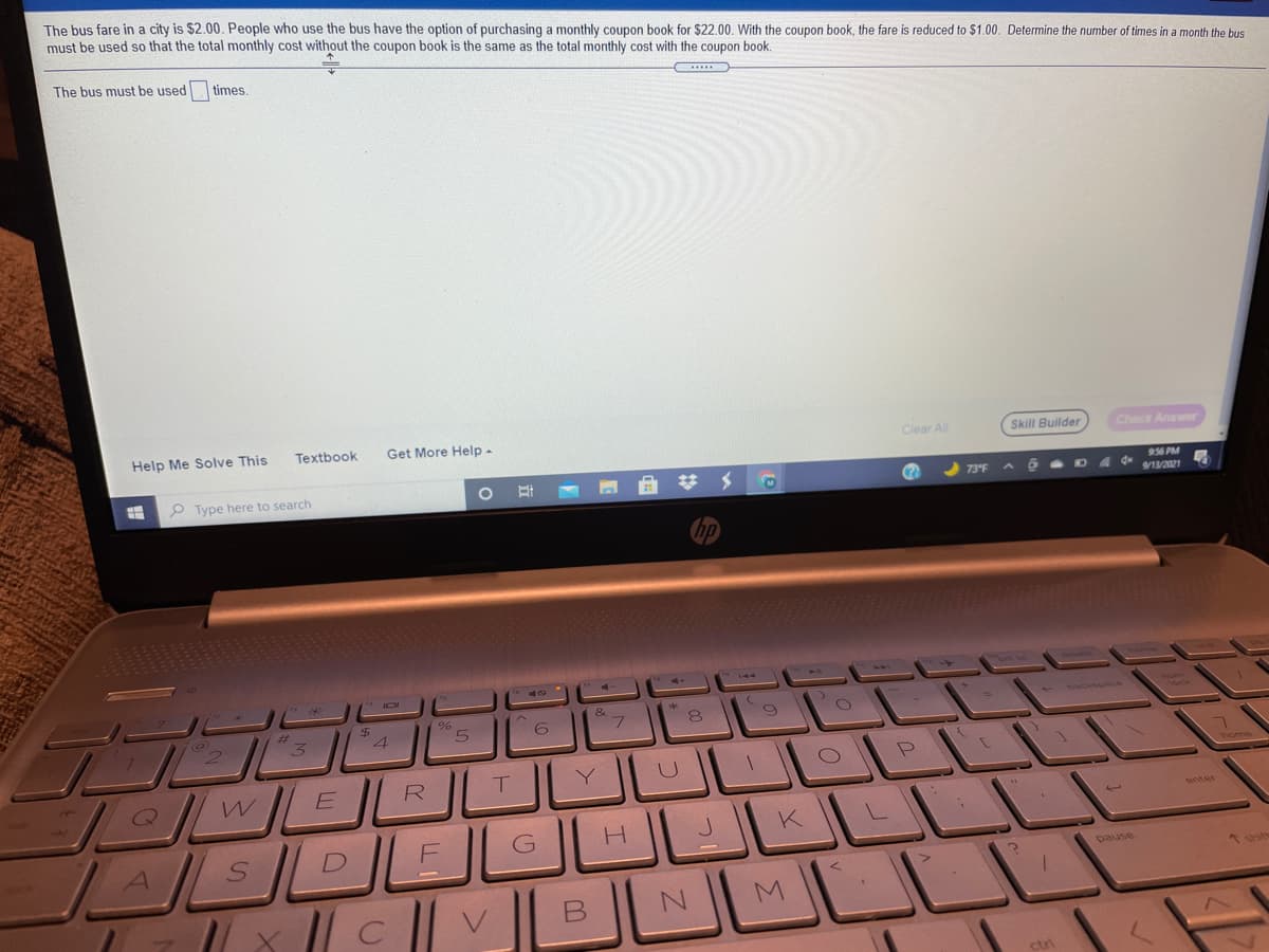 The bus fare in a city is $2.00. People who use the bus have the option of purchasing a monthly coupon book for $22.00. With the coupon book, the fare is reduced to $1.00. Determine the number of times in a month the bus
must be used so that the total monthly cost without the coupon book is the same as the total monthly cost with the coupon book.
The bus must be used times.
Help Me Solve This
Textbook
Get More Help-
Clear All
Skill Builder
Check Answer
P Type here to search
956 PM
4 d* 13/2021
580
&
2.
R
T.
U
home
enter
K
pause
* shit
M
ctri
B.
LLI
