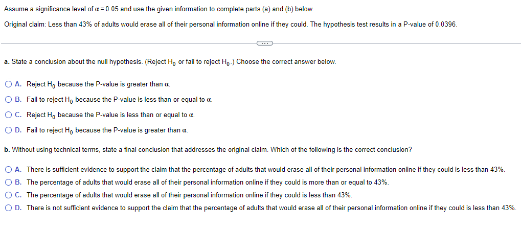 Assume a significance level of a = 0.05 and use the given information to complete parts (a) and (b) below.
Original claim: Less than 43% of adults would erase all of their personal information online if they could. The hypothesis test results in a P-value of 0.0396.
a. State a conclusion about the null hypothesis. (Reject Ho or fail to reject Ho.) Choose the correct answer below.
O A. Reject Ho because the P-value is greater than α.
Fail to reject Ho because the P-value is less than or equal to a
O B.
O C. Reject Ho because the P-value is less than or equal to α.
O D. Fail to reject Ho because the P-value is greater than a.
b. Without using technical terms, state a final conclusion that addresses the original claim. Which of the following is the correct conclusion?
O A. There is sufficient evidence to support the claim that the percentage of adults that would erase all of their personal information online if they could is less than 43%.
OB. The percentage of adults that would erase all of their personal information online if they could is more than or equal to 43%.
O C. The percentage of adults that would erase all of their personal information online if they could is less than 43%.
O D. There is not sufficient evidence to support the claim that the percentage of adults that would erase all of their personal information online if they could is less than 43%.