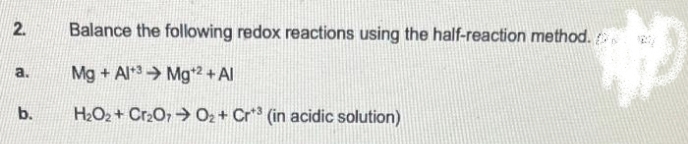 2.
a.
b.
Balance the following redox reactions using the half-reaction method.
Mg+Al+3 Mg¹2 + Al
H₂O2₂+ Cr₂O7O₂+ Cr³ (in acidic solution)