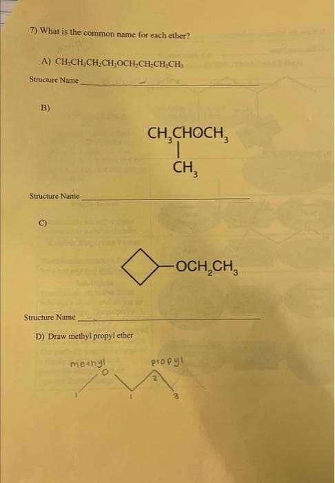 7) What is the common name for each ether?
A) CHỊCH,CH,CH,OCH,CH;CHỊCH,
Structure Name
B)
Structure Name
C)
Structure Name
D) Draw methyl propyl ether
methyl
O
CH₂CHOCH,
CH3
-OCH₂CH₂
propyl