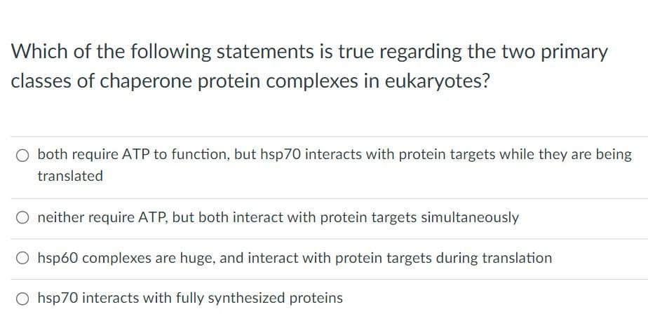 Which of the following statements is true regarding the two primary
classes of chaperone protein complexes in eukaryotes?
O both require ATP to function, but hsp70 interacts with protein targets while they are being
translated
O neither require ATP, but both interact with protein targets simultaneously
O hsp60 complexes are huge, and interact with protein targets during translation
Ohsp70 interacts with fully synthesized proteins