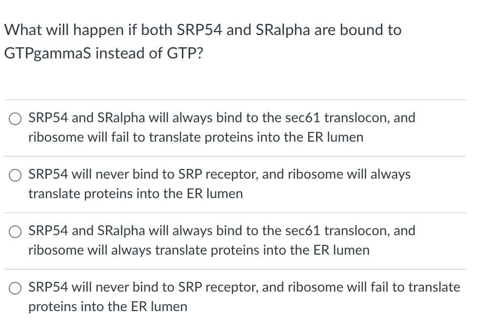 What will happen if both SRP54 and SRalpha are bound to
GTPgammaS instead of GTP?
SRP54 and SRalpha will always bind to the sec61 translocon, and
ribosome will fail to translate proteins into the ER lumen
SRP54 will never bind to SRP receptor, and ribosome will always
translate proteins into the ER lumen
SRP54 and SRalpha will always bind to the sec61 translocon, and
ribosome will always translate proteins into the ER lumen
SRP54 will never bind to SRP receptor, and ribosome will fail to translate
proteins into the ER lumen