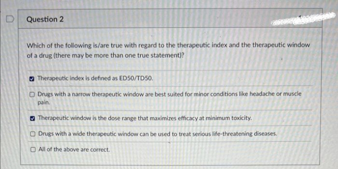 Question 2
Which of the following is/are true with regard to the therapeutic index and the therapeutic window
of a drug (there may be more than one true statement)?
Therapeutic index is defined as ED50/TD50.
Drugs with a narrow therapeutic window are best suited for minor conditions like headache or muscle
pain.
Therapeutic window is the dose range that maximizes efficacy at minimum toxicity.
Drugs with a wide therapeutic window can be used to treat serious life-threatening diseases.
All of the above are correct.