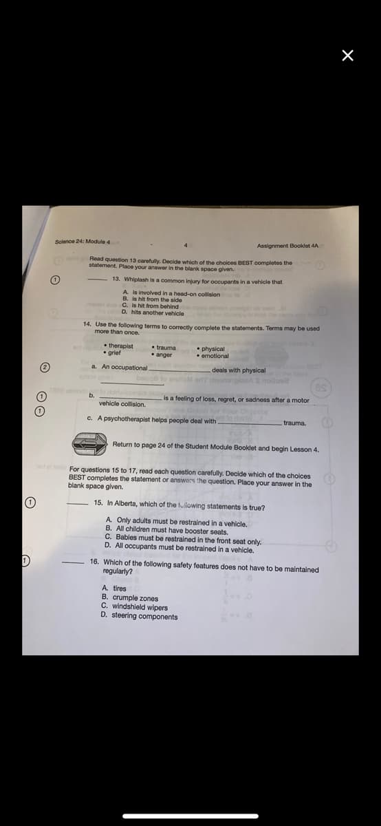 Science 24: Module 4
Assignment Booklet 4A
GMMOR
Read question 13 carefully. Decide which of the cholces BEST oompletes the
statement. Place your answer in the blank space given.
13. Whiplash is a common Injury for occupants in a vehicle that
A is involved in a head-on collision
B. is hit from the side
C. is hit from behind
D. hits another vehicle ob we
an p
14. Use the following terms to correctly complete the statements. Terms may be used
more than once.
• therapist
• grief
• trauma
• anger
• physical
• emotional
(2)
a. An occupational
deals with physical
he bnk
becq8 to enuoM orff dnomngieeAS noloea
b.
(1)
is a feeling of loss, regret, or sadness after a motor
vehicle collision.
Tor Four Obj
c. A psychotherapist helps people deal with ol
trauma.
Return to page 24 of the Student Module Booklet and begin Lesson 4.
For questions 15 to 17, read each question carefully. Decide which of the cholces
BEST completes the statement or answors the question. Place your answer in the
blank space given.
15. In Alberta, which of the tuliowing statements is true?
A Only adults must be restrained in a vehicle.
B. All children must have booster seats.
C. Bables must be restrained in the front seat only.
D. All occupants must be restrained in a vehicle.
16. Which of the following safety features does not have to be maintained
regularly?
A. tires
B. crumple zones
C. windshield wipers
D. steering components
