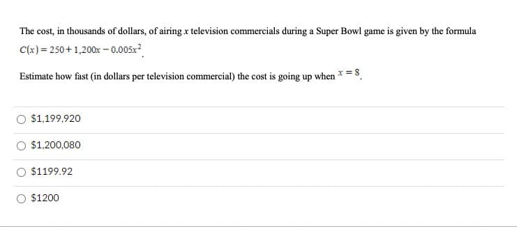 The cost, in thousands of dollars, of airing x television commercials during a Super Bowl game is given by the formula
C(x) = 250+1,200x – 0.005x?
Estimate how fast (in dollars per television commercial) the cost is going up when * = 8.
O $1,199,920
$1,200,080
$1199.92
O $1200
