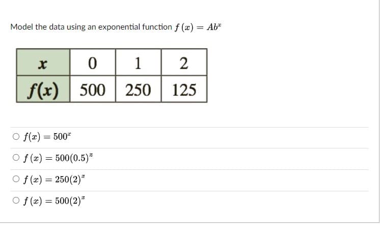 Model the data using an exponential function f (x) = Ab"
|0 1
2
f(x)
| 500
250
125
O f(x) = 500"
O f (x) = 500(0.5)*
O f (x) = 250(2)"
O f (æ) = 500(2)*
