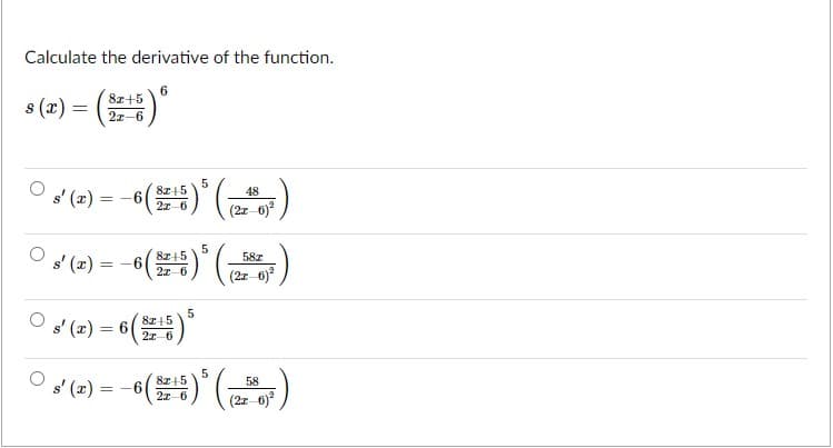 Calculate the derivative of the function.
6.
8z+5
s (x) =
()"
2z-6
5
8z+5
48
s' (x) =
= -6
2x 6
s' (x) = -6(
8z+5
58z
(2z-6)
2z-6
* (-) = 6()*
87+5
22 6
5
8z+5
s' (2) = -6(
58
2x-6
(2z-6)
