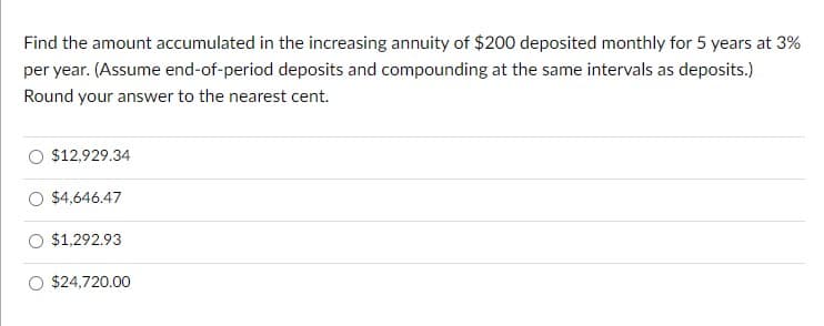 Find the amount accumulated in the increasing annuity of $200 deposited monthly for 5 years at 3%
per year. (Assume end-of-period deposits and compounding at the same intervals as deposits.)
Round your answer to the nearest cent.
$12,929.34
$4,646.47
$1,292.93
$24,720.00

