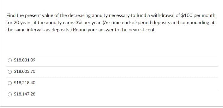 Find the present value of the decreasing annuity necessary to fund a withdrawal of $100 per month
for 20 years, if the annuity earns 3% per year. (Assume end-of-period deposits and compounding at
the same intervals as deposits.) Round your answer to the nearest cent.
$18,031.09
$18,003.70
$18,218.40
$18,147.28
