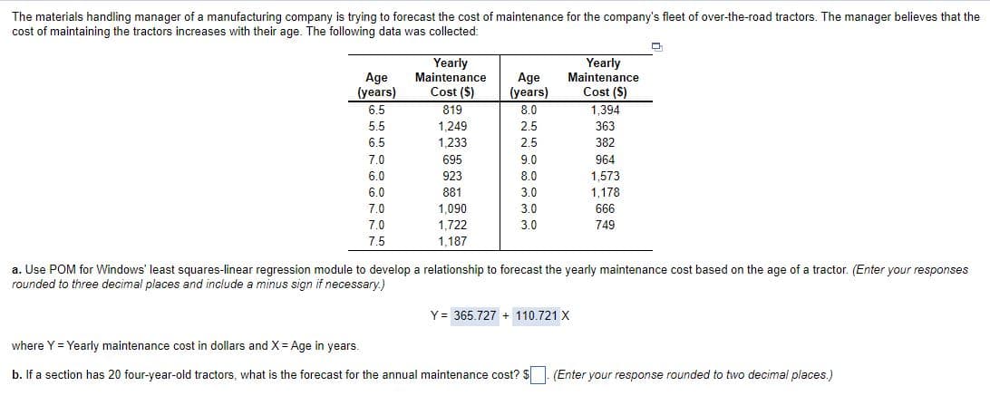 The materials handling manager of a manufacturing company is trying to forecast the cost of maintenance for the company's fleet of over-the-road tractors. The manager believes that the
cost of maintaining the tractors increases with their age. The following data was collected:
Yearly
Maintenance
Yearly
Maintenance
Age
(years)
Age
(years)
Cost ($)
Cost (S)
6.5
819
8.0
1,394
5.5
1,249
2.5
363
6.5
1,233
2.5
382
7.0
695
9.0
964
6.0
923
8.0
1,573
6.0
881
3.0
1,178
7.0
1,090
3.0
666
7.0
1,722
3.0
749
7.5
1,187
a. Use POM for Windows' least squares-linear regression module to develop a relationship to forecast the yearly maintenance cost based on the age of a tractor. (Enter your responses
rounded to three decimal places and include a minus sign if necessary.)
Y = 365.727 + 110,721 X
where Y = Yearly maintenance cost in dollars and X= Age in years.
b. If a section has 20 four-year-old tractors, what is the forecast for the annual maintenance cost? $
|- (Enter your response rounded to two decimal places.)
