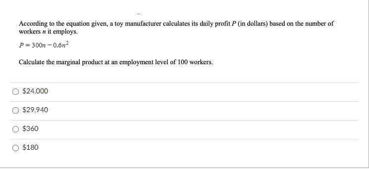 According to the equation given, a toy manufacturer calculates its daily profit P (in dollars) based on the number of
workers n it employs.
P= 300n – 0.6n?
Calculate the marginal product at an employment level of 100 workers.
$24,000
$29,940
$360
$180
