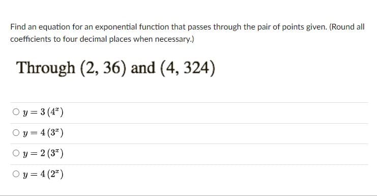 Find an equation for an exponential function that passes through the pair of points given. (Round all
coefficients to four decimal places when necessary.)
Through (2, 36) and (4, 324)
O y = 3 (4")
O y = 4 (3")
O y = 2 (3")
O y = 4 (2")
