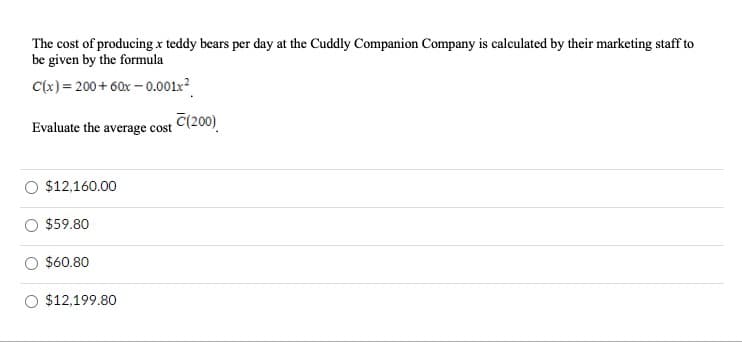 The cost of producing x teddy bears per day at the Cuddly Companion Company is calculated by their marketing staff to
be given by the formula
C(x)= 200+ 60x – 0.001x²
Evaluate the average cost
T(200)
O $12,160.00
$59.80
$60.80
$12,199.80
