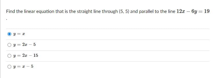 Find the linear equation that is the straight line through (5, 5) and parallel to the line 12x – by = 19
y = x
y = 2x – 5
O y = 2x – 15
O y = z - 5
