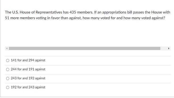 The U.S. House of Representatives has 435 members. If an appropriations bill passes the House with
51 more members voting in favor than against, how many voted for and how many voted against?
141 for and 294 against
244 for and 191 against
243 for and 192 against
192 for and 243 against
