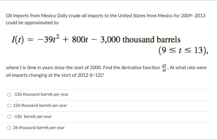 Oil Imports from Mexico Daily crude oil imports to the United States from Mexico for 2009-2013
could be approximated by
I(t) = -39t2 + 800t – 3,000 thousand barrels
(9 <t< 13),
%3D
where t is time in years since the start of 2000. Find the derivative function
hat rate were
oil imports changing at the start of 2012 (t=12)?
-136 thousand barrels per year
136 thousand barrels per year
-136 barrels per year
36 thousand barrels per year
