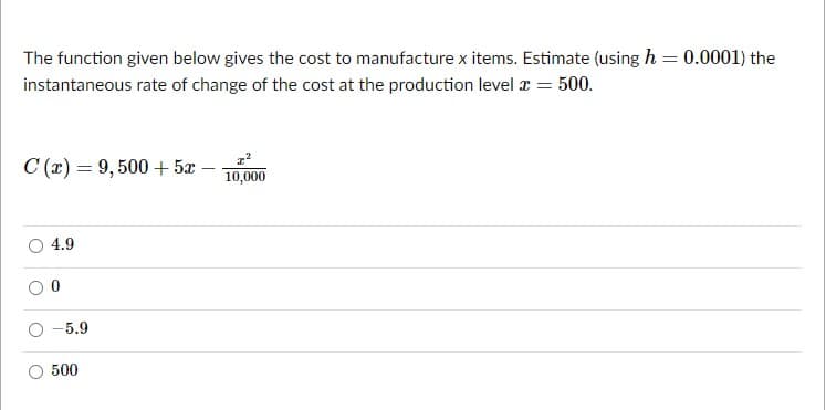 The function given below gives the cost to manufacture x items. Estimate (using h = 0.0001) the
%3D
instantaneous rate of change of the cost at the production level x = 500.
C (x) = 9, 500 +5x-
10,000
4.9
-5.9
500
