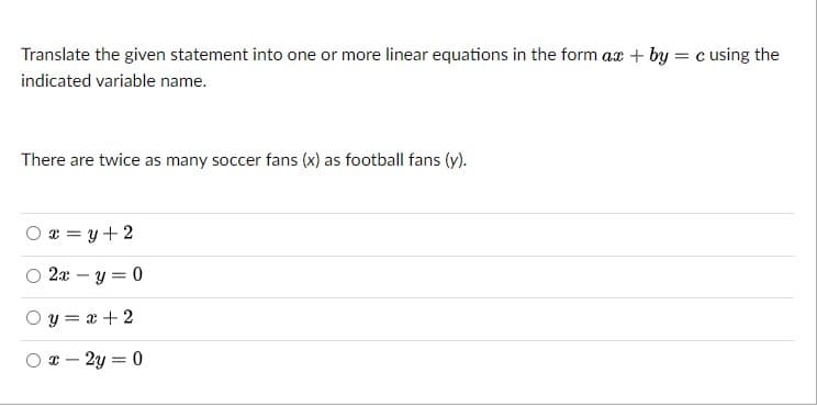 Translate the given statement into one or more linear equations in the form ax + by = c using the
indicated variable name.
There are twice as many soccer fans (x) as football fans (y).
O x = y + 2
2x – y = 0
O y = x + 2
T - 2y = 0
