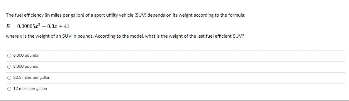 The fuel efficiency (in miles per gallon) of a sport utility vehicle (SUV) depends on its weight according to the formula:
E = 0.00005g? – 0.3x + 41
where x is the weight of an SUV in pounds. According to the model, what is the weight of the lest fuel efficient SUV?
O 6,000 pounds
O 3,000 pounds
O 32.5 miles per gallon
O 12 miles per gallon
