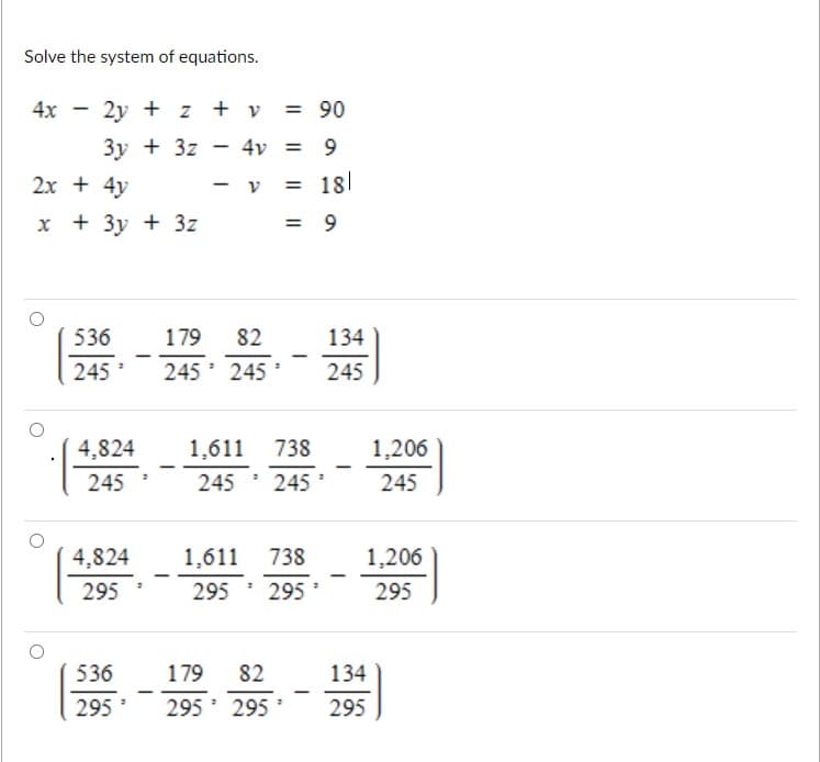 Solve the system of equations.
4x - 2y + z + v
= 90
3y + 3z
4v = 9
2x + 4y
= 181
x + 3y + 3z
536
179
82
134
245
245 245
245
4,824
1,611 738
1,206
245
245 ' 245
245
4,824
1,611 738
1,206
295
295 295
295
536
179
82
134
|
295
295 295
295
