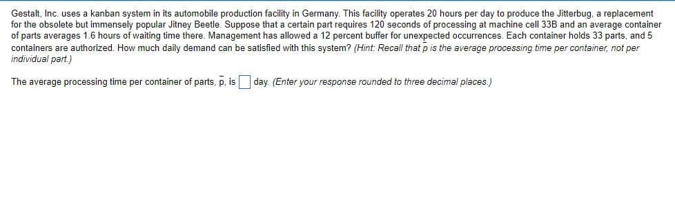 Gestalt, Inc. uses a kanban system in its automobile production facility in Germany. This facility operates 20 hours per day to produce the Jitterbug, a replacement
for the obsolete but immensely popular Jitney Beetle. Suppose that a certain part requires 120 seconds of processing at machine cell 33B and an average container
of parts averages 1.6 hours of waiting time there. Management has allowed a 12 percent buffer for unexpected occurrences. Each container holds 33 parts, and 5
containers are authorized. How much daily demand can be satisfied with this system? (Hint: Recall that p is the average processing time per container, not per
individual part.)
The average processing time per container of parts, p, is
day. (Enter your response rounded to three decimal places.)

