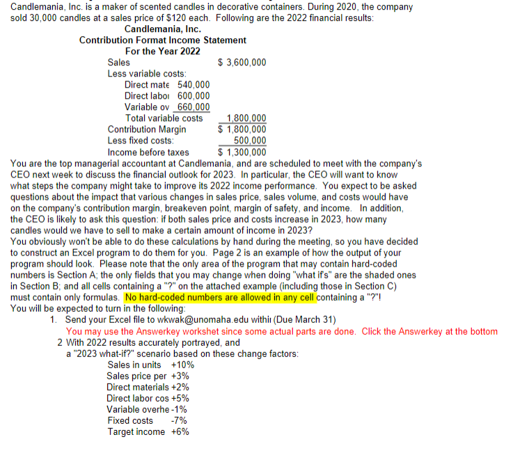 Candlemania, Inc. is a maker of scented candles in decorative containers. During 2020, the company
sold 30,000 candles at a sales price of $120 each. Following are the 2022 financial results:
Candlemania, Inc.
Contribution Format Income Statement
For the Year 2022
$ 3,600,000
Sales
Less variable costs:
Direct mate 540,000
Direct laboi 600,000
Variable ov 660,000
Total variable costs
Contribution Margin
Less fixed costs:
1,800,000
$ 1,800,000
500,000
$ 1,300,000
Income before taxes
You are the top managerial accountant at Candlemania, and are scheduled to meet with the company's
CEO next week to discuss the financial outlook for 2023. In particular, the CEO will want to know
what steps the company might take to improve its 2022 income performance. You expect to be asked
questions about the impact that various changes in sales price, sales volume, and costs would have
on the company's contribution margin, breakeven point, margin of safety, and income. In addition,
the CEO is likely to ask this question: if both sales price and costs increase in 2023, how many
candles would we have to sell to make a certain amount of income in 2023?
You obviously won't be able to do these calculations by hand during the meeting, so you have decided
to construct an Excel program to do them for you. Page 2 is an example of how the output of your
program should look. Please note that the only area of the program that may contain hard-coded
numbers is Section A; the only fields that you may change when doing "what if's" are the shaded ones
in Section B; and all cells containing a "?" on the attached example (including those in Section C)
must contain only formulas. No hard-coded numbers are allowed in any cell containing a "?"!
You will be expected to turn in the following:
1. Send your Excel file to wkwak@unomaha.edu withi (Due March 31)
You may use the Answerkey workshet since some actual parts are done. Click the Answerkey at the bottom
2 With 2022 results accurately portrayed, and
a "2023 what-if?" scenario based on these change factors:
Sales in units +10%
Sales price per +3%
Direct materials +2%
Direct labor cos +5%
Variable overhe -1%
Fixed costs
-7%
Target income +6%
