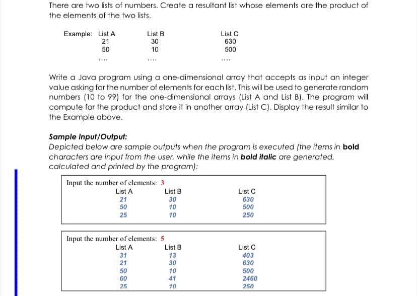 There are two lists of numbers. Create a resultant list whose elements are the product of
the elements of the two lists.
List B
Example: List A
21
List C
630
30
50
10
500
Write a Java program using a one-dimensional array that accepts as input an integer
value asking for the number of elements for each list. This will be used to generate random
numbers (10 to 99) for the one-dimensional arrays (List A and List B). The program will
compute for the product and store it in another array (List C). Display the result similar to
the Example above.
Sample Input/Output:
Depicted below are sample outputs when the program is executed (the items in bold
characters are input from the user, while the items in bold italic are generated,
calculated and printed by the program):
Input the number of elements: 3
List A
List B
List C
21
50
30
10
630
500
25
10
250
Input the number of elements: 5
List A
List B
List C
31
21
13
30
403
630
50
60
10
41
500
2460
25
10
250
