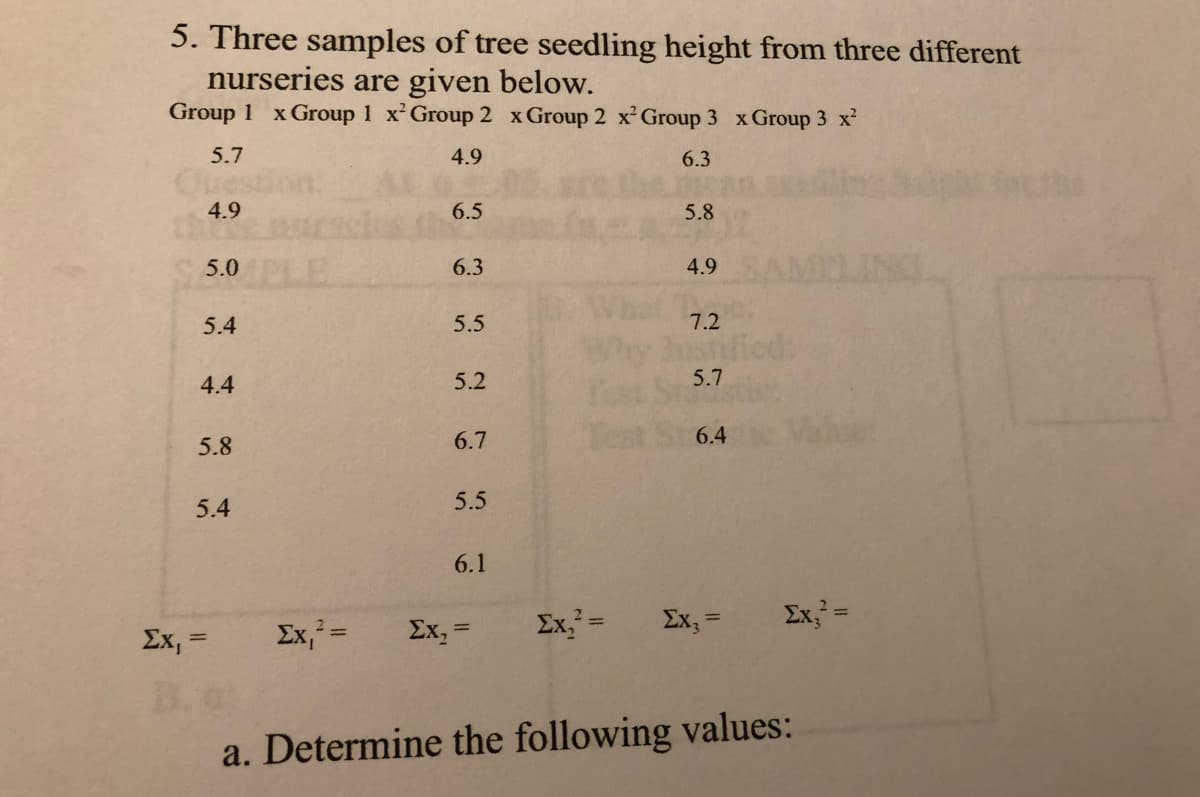5. Three samples of tree seedling height from three different
nurseries are given below.
Group 1 x Group 1 x Group 2 x Group 2 x Group 3 x Group 3 x?
5.7
4.9
6.3
Que
4.9
6.5
5.8
5.0
6.3
4.9
5.4
5.5
7.2
4.4
5.2
5.7
6.7
6.4
5.8
5.4
5.5
6.1
Ex, =
Ex, =
Ex, =
Ex, =
Ex,=
Ex, =
%3D
%3D
B. a
a. Determine the following values:
