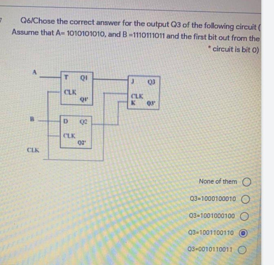 Q6/Chose the correct answer for the output Q3 of the following circuit (
Assume that A= 1010101010, and B-1110111011 and the first bit out from the
* circuit is bit 0)
A
B
CLK
T QI
CLK
D
CLK
Q1¹
02
02'
J
CLK
K
Q3
03⁰
None of them O
Q3=1000100010
Q3-1001000100 O
Q3-1001100110
Q3=0010110011 O