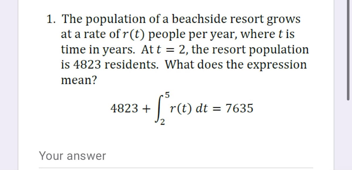 1. The population of a beachside resort grows
at a rate of r(t) people per year, where t is
time in years. At t = 2, the resort population
is 4823 residents. What does the expression
mean?
4823 +
| r(t) dt = 7635
Your answer
