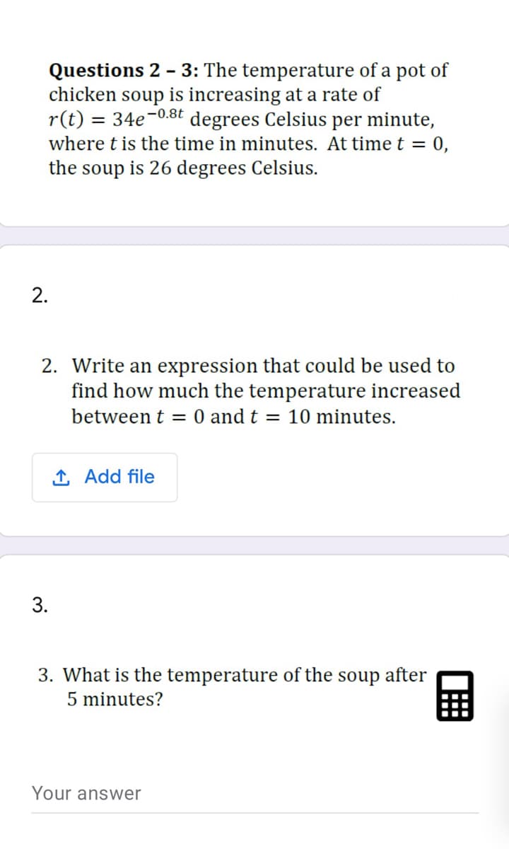 Questions 2 - 3: The temperature of a pot of
chicken soup is increasing at a rate of
r(t) = 34e-0.8t degrees Celsius per minute,
where t is the time in minutes. At time t = 0,
the soup is 26 degrees Celsius.
2.
2. Write an expression that could be used to
find how much the temperature increased
between t = 0 and t = 10 minutes.
1 Add file
3.
3. What is the temperature of the soup after
5 minutes?
Your answer
